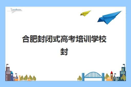 合肥封闭式高考培训学校封闭式集训营怎么样？2025年最新权威排名、择校技巧与成功案例全解析