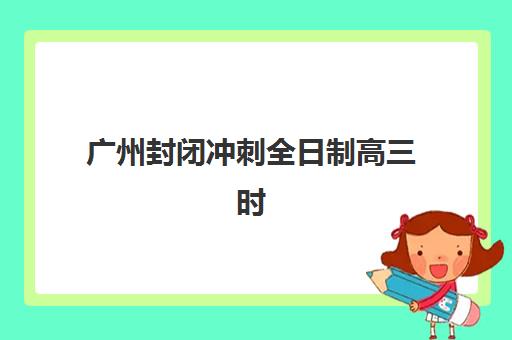 广州封闭冲刺全日制高三时间2025年考试时间如何查询？最新官方日程表、封闭集训班选择指南与冲刺备考全攻略