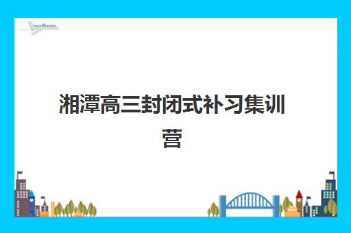 湘潭高三封闭式补习集训营排名榜最新公布如何查询？2025年权威榜单、择校指南与报名全攻略