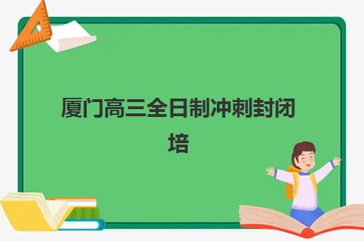 厦门高三全日制冲刺封闭培训班哪个好一点？2023年最新权威排名解析、科学择校技巧与成功案例全攻略