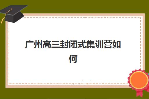 广州高三封闭式集训营如何选择？2025年机构对比、择校指南与提分案例解析