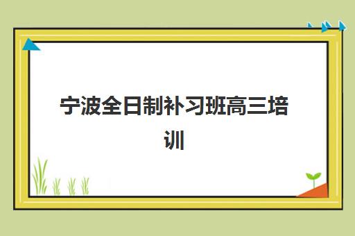 宁波全日制补习班高三培训机构哪家口碑比较好？2023年最新口碑榜单解析、科学择校指南与成功案例全攻略