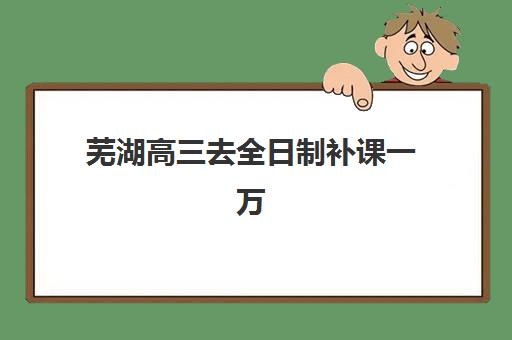 芜湖高三去全日制补课一万时间2025年具体时间如何查询？最新费用明细、时间安排与机构选择全攻略