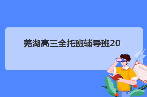 芜湖高三全托班辅导班2025培训机构前十名，最新性价比测评与择校攻略