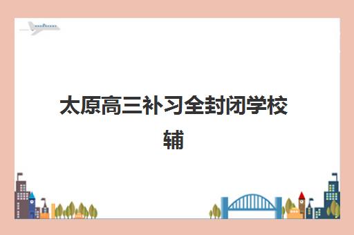 太原高三补习全封闭学校辅导机构有哪些地方好？2025年最新十大排名与择校全攻略