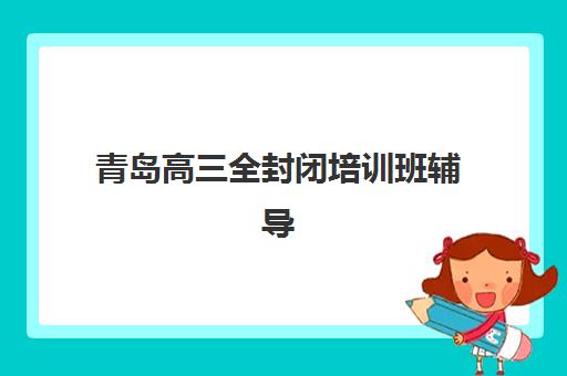 青岛高三全封闭培训班辅导机构哪家强些啊？2025年最新权威排名与择校全攻略