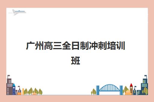 广州高三全日制冲刺培训班辅导机构有哪些地方好？2025年最新权威排名、各校特色优势与科学择校全攻略