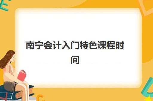 南宁会计入门特色课程时间2025具体时间如何查询？最新课程表、报名流程与择校指南全解析