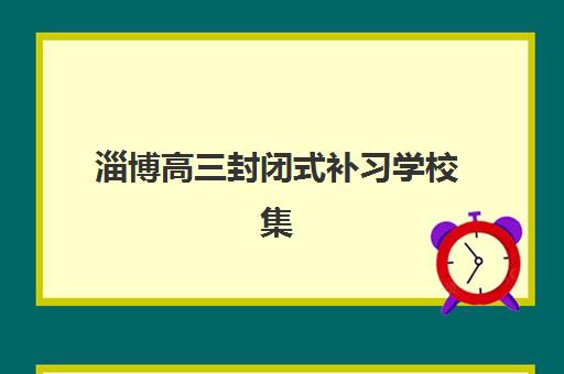 淄博高三封闭式补习学校集训营哪个比较好一点？2025年权威排名前十机构评测与科学择校全攻略
