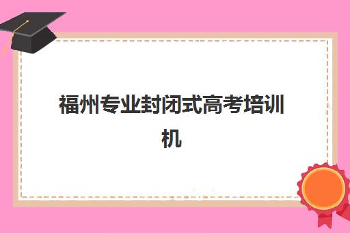 福州专业封闭式高考培训机构用户满意度如何？2025年最新口碑评价与科学择校指南