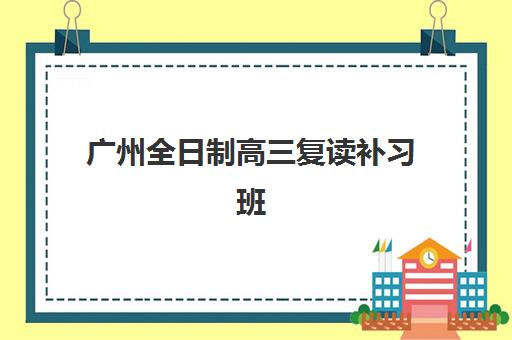 广州全日制高三复读补习班培训班哪个比较好？2025年最新权威Top10排名榜单与科学择校全攻略