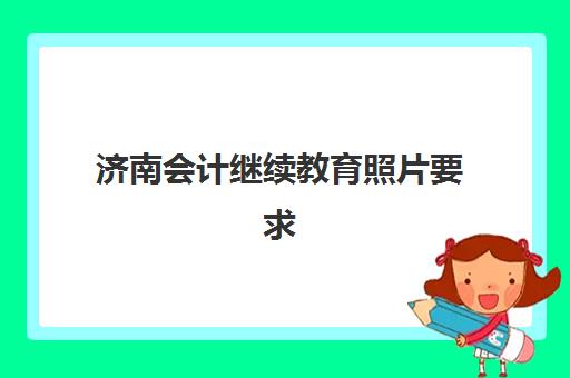 济南会计继续教育照片要求详解：信息采集证件照规格与上传全攻略