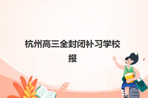 杭州高三全封闭补习学校报名时间如何安排？2025年最新时间表与报名全流程指南