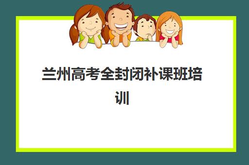 兰州高考全封闭补课班培训班哪个最好一点？2025年最新权威排名榜单发布与个性化择校全攻略详解