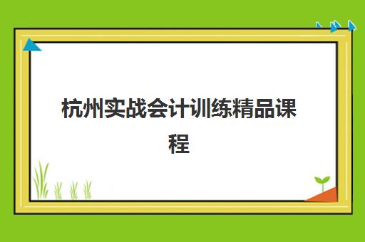 杭州实战会计训练精品课程如何选？2025全年报名时间表与选课全攻略