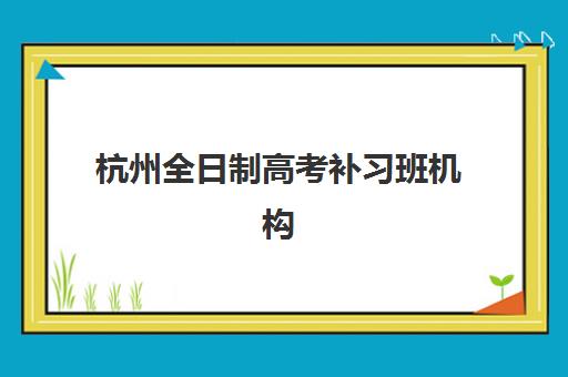 杭州全日制高考补习班机构专项机构竞争力排行如何查询？2025年权威榜单解析、择校标准与成功案例全指南