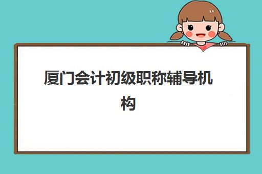 厦门会计初级职称辅导机构排名榜单如何科学参考？2025年最新权威排名与学员择校避坑全指南