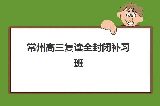 常州高三复读全封闭补习班最容易的大学有哪些？2025年升学指南与院校选择策略