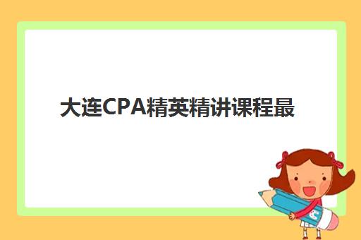 大连CPA精英精讲课程最好辅导学校有哪些？2023年最新权威榜单解析、择校策略与成功案例全指南
