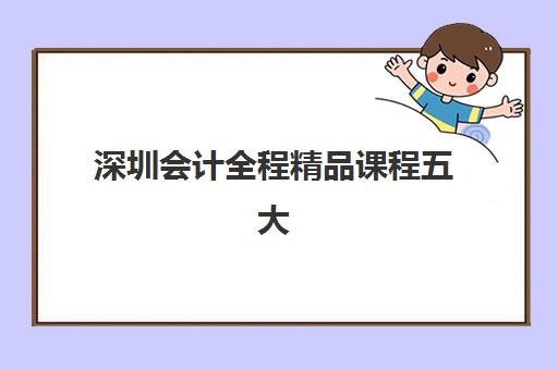 深圳会计全程精品课程五大机构服务白皮书：如何选择最适合的培训课程及报名流程全解析