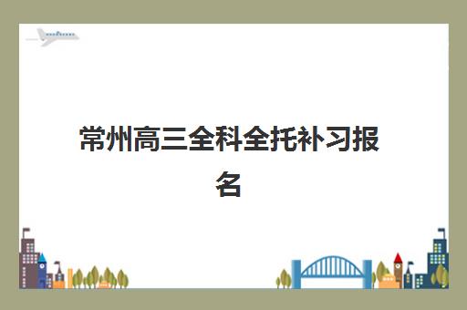 常州高三全科全托补习报名时间2025年如何查询？最新官方日程、机构对比与择校全攻略