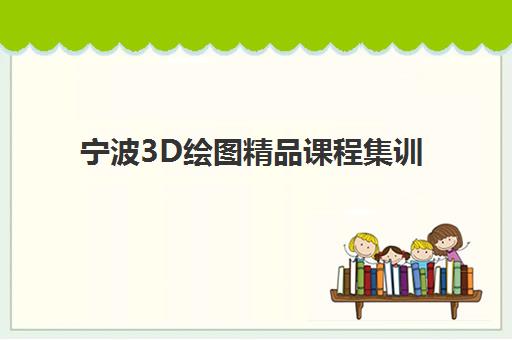 宁波3D绘图精品课程集训班如何选？2025年最新机构对比、择校指南与学习全攻略