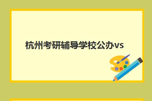 杭州考研辅导学校公办vs民办服务对比，如何根据自身需求选择适合的培训模式？