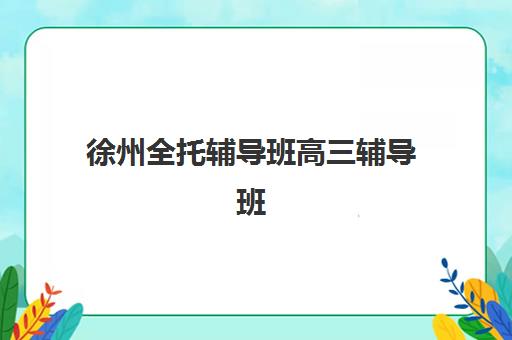 徐州全托辅导班高三辅导班有哪些学校？2025年最新十大机构实力排名与科学择校全指南