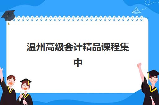 温州高级会计精品课程集中训练营怎么样啊？2025年最新课程深度评测与科学选择全攻略