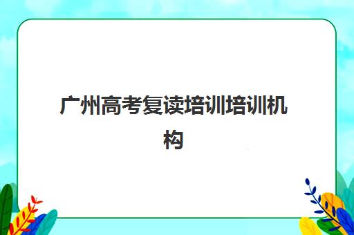 广州高考复读培训培训机构哪个好一点？2025年最新排名解析、择校标准与报名指南