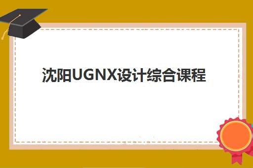 沈阳UGNX设计综合课程集训营如何选择？2025年优质机构评测与择校指南