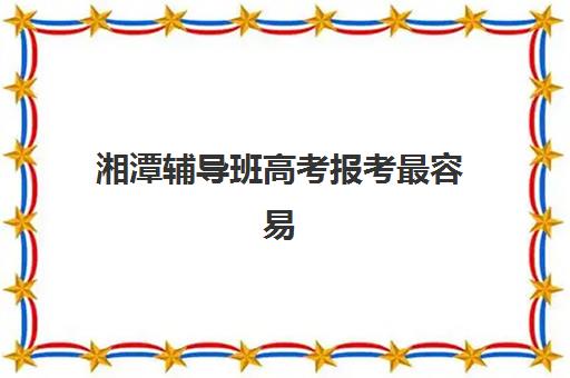 湘潭辅导班高考报考最容易的大学排名，各分数段院校推荐与报考指南