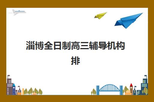 淄博全日制高三辅导机构排名榜如何查询？2025年最新权威榜单详情、择校标准与报读全流程指南