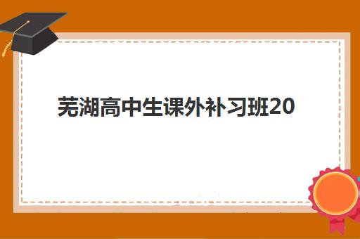 芜湖高中生课外补习班2025培训机构前十名如何科学选择？最新权威榜单解读与择校避坑全流程指南
