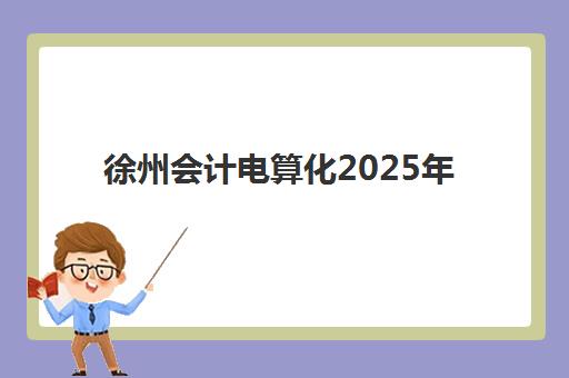 徐州会计电算化2025年考试时间如何查询？最新官方日程、报名流程详解与高效备考全攻略