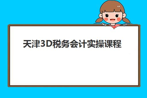 天津3D税务会计实操课程集训营排名前十名学校有哪些？2025年最新十大机构对比与择校全指南