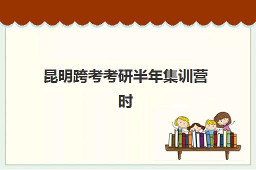 昆明跨考考研半年集训营时间2025考试时间如何规划？最新课程表与高效备考全攻略