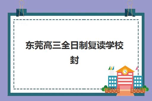 东莞高三全日制复读学校封闭学校有哪些好选择？2025年权威排名前十榜单、择校标准与家长避坑全指南