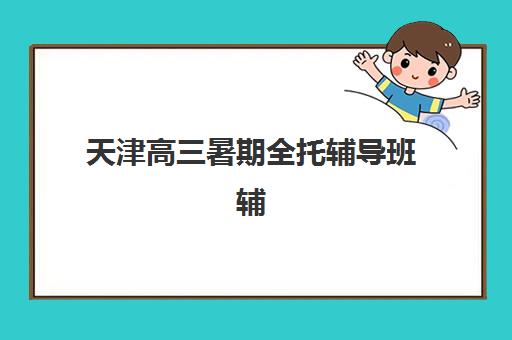 天津高三暑期全托辅导班辅导机构排行榜最新发布？2025年前十强深度评测与择校指南