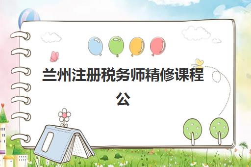 兰州注册税务师精修课程公布时间2025年如何科学查询？最新权威日程解读与家长择校备考全指南