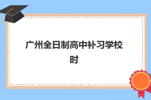 广州全日制高中补习学校时间如何规划？2025年考试时间全攻略与提分计划