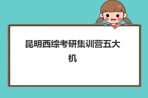 昆明西综考研集训营五大机构用户推荐榜如何查询？2025年最新用户真实评价与择校指南全解析