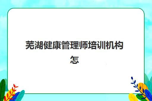 芜湖健康管理师培训机构怎么选？2025年权威排名与择校攻略