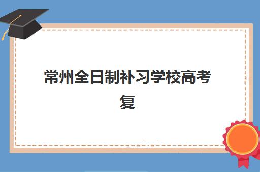 常州全日制补习学校高考复读培训基地有哪些学校？2025年权威Top10榜单、择校标准与报名全指南
