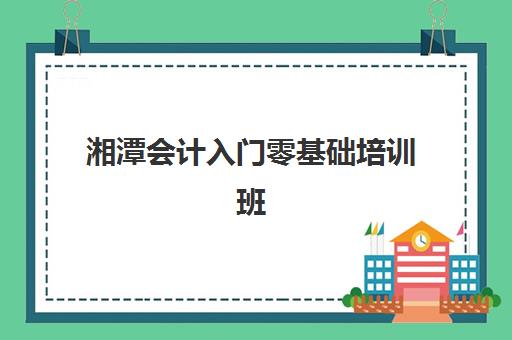 湘潭会计入门零基础培训班辅导培训机构哪家好？2025年最新权威排名、择校指南与避坑攻略
