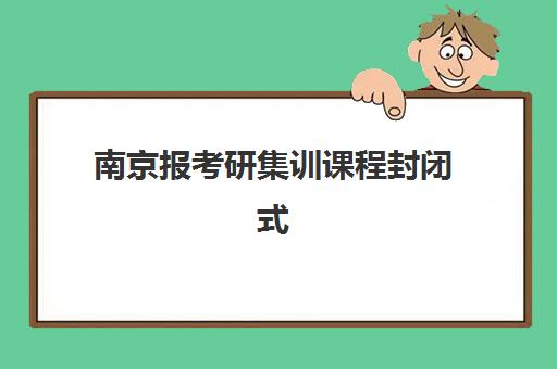 南京报考研集训课程封闭式集训营有哪些地方？2025年最新校区分布、课程选择与报名指南全解析
