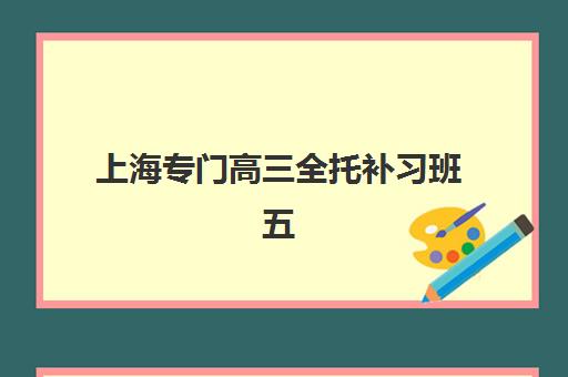 上海专门高三全托补习班五大特色机构多维评估如何选择？2025年最新课程体系、师资对比与择校全指南