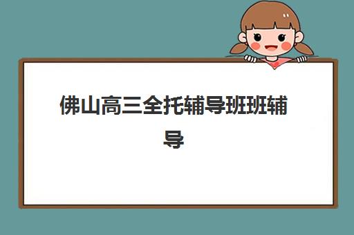 佛山高三全托辅导班班辅导机构排名一览表最新如何查询？2025年权威榜单解析与家长择校全攻略