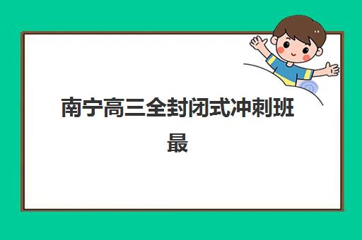 南宁高三全封闭式冲刺班最好辅导学校有哪些？2025年最新权威排名TOP10、各机构特色对比与科学择校全指南