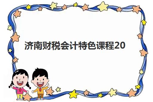 济南财税会计特色课程2025年何时公布？最新课程时间表、特色内容与报名全指南